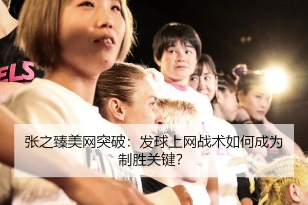 张之臻美网突破：发球上网战术如何成为制胜关键？