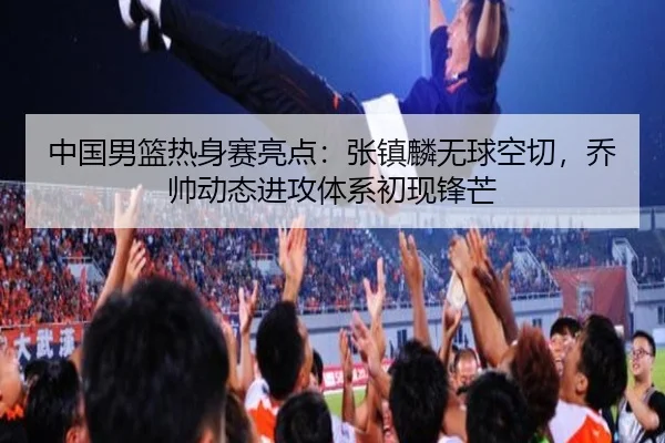 中国男篮热身赛亮点：张镇麟无球空切，乔帅动态进攻体系初现锋芒