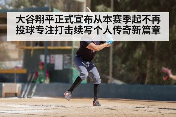 大谷翔平正式宣布从本赛季起不再投球专注打击续写个人传奇新篇章