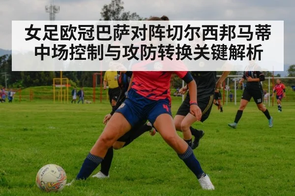 女足欧冠巴萨对阵切尔西邦马蒂中场控制与攻防转换关键解析