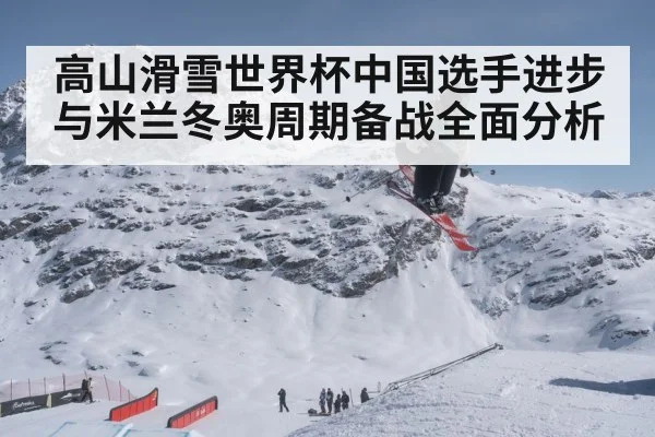 高山滑雪世界杯中国选手进步与米兰冬奥周期备战全面分析