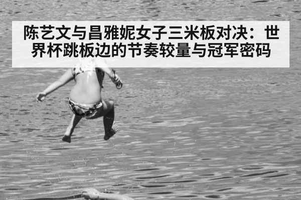 陈艺文与昌雅妮女子三米板对决：世界杯跳板边的节奏较量与冠军密码